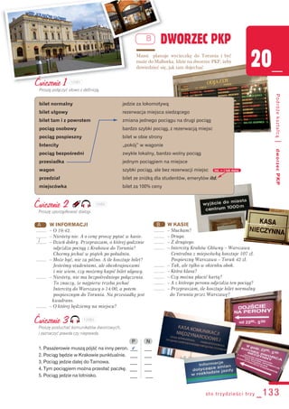 Ćwiczenie 1
Proszę połączyć słowo z definicją.
bilet normalny jedzie za lokomotywą
bilet ulgowy rezerwacja miejsca siedzącego
bilet tam i z powrotem zmiana jednego pociągu na drugi pociąg
pociąg osobowy bardzo szybki pociąg, z rezerwacją miejsc
pociąg pospieszny bilet w obie strony
Intercity „pokój” w wagonie
pociąg bezpośredni zwykle lokalny, bardzo wolny pociąg
przesiadka jednym pociągiem na miejsce
wagon szybki pociąg, ale bez rezerwacji miejsc
przedział bilet ze zniżką dla studentów, emerytów itd.
miejscówka bilet za 100% ceny
B
sto trzydzieści trzy _133
20_
Podróżekształcą|dworzecPKP
DWORZEC PKP
Mami planuje wycieczkę do Torunia i być
może do Malborka. Idzie na dworzec PKP, żeby
dowiedzieć się, jak tam dojechać.
Ćwiczenie 2
Proszę uporządkować dialogi.
B W KASIE
........ – Słucham?
........ – Druga.
........ – Z drugiego.
........ – Intercity Kraków Główny – Warszawa
Centralna z miejscówką kosztuje 107 zł.
Pospieszny Warszawa – Toruń 42 zł.
........ – Tak, ale tylko w okienku obok.
........ – Która klasa?
........ – Czy można płacić kartą?
........ – A z którego peronu odjeżdża ten pociąg?
........ – Przepraszam, ile kosztuje bilet normalny
do Torunia przez Warszawę?
A W INFORMACJI
........ – O 19:42.
........ – Niestety nie. A o cenę proszę pytać w kasie.
........ – Dzień dobry. Przepraszam, o której godzinie
odjeżdża pociąg z Krakowa do Torunia?
Chcemy jechać w piątek po południu.
........ – Może być, nie za późno. A ile kosztuje bilet?
Jesteśmy studentami, ale obcokrajowcami
i nie wiem, czy możemy kupić bilet ulgowy.
........ – Niestety, nie ma bezpośredniego połączenia.
To znaczy, że najpierw trzeba jechać
Intercity do Warszawy o 14:00, a potem
pospiesznym do Torunia. Na przesiadkę jest
kwadrans.
........ – O której będziemy na miejscu?
1
Ćwiczenie 3
Proszę posłuchać komunikatów dworcowych,
i zaznaczyć prawda czy nieprawda.
P N
1. Pasażerowie muszą pójść na inny peron. ___ ___
2. Pociąg będzie w Krakowie punktualnie. ___ ___
3. Pociąg jedzie dalej do Tarnowa. ___ ___
4. Tym pociągiem można przesłać paczkę. ___ ___
5. Pociąg jedzie na lotnisko. ___ ___
itd. = i tak dalej
v
120B1
120B2
120B3
 