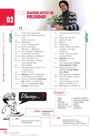 18_ osiemnaście
Dlaczegouczyszsiępolskiego?|Cześć,skądjesteś?
Uwe: Cześć, jak się nazywasz?
Manuela: Cześć, jestem Manuela Sanches,
a ty?
Uwe: Jestem Uwe Stein.
Manuela: Skąd jesteś?
Uwe: Jestem z Niemiec, a ty?
Manuela: Jestem z Hiszpanii.
Uwe: Mieszkasz w Madrycie?
Manuela: Nie, mieszkam w Barcelonie.
Uwe: Ja mieszkam w Berlinie.
Manuela: Gdzie mieszkasz w Krakowie?
Uwe: Ulica Floriańska, a ty?
Manuela: Ja też mieszkam w centrum,
ulica świętego Jana.
Uwe: Masz telefon?
Manuela: Tak, mój numer to 12 231 31 95.
A twój numer?
Uwe: 0 601 15 26 10.
Manuela: Dlaczego uczysz się polskiego?
Uwe: Przepraszam, nie rozumiem.
Manuela: Ja uczę się polskiego, żżeby studio-
wać w Polsce, a ty dlaczego?
Uwe: Aha. Uczę się polskiego, żżeby
pracować w Warszawie.
DLACZEGO UCZYSZ SIĘ
POLSKIEGO?
_02
F
d o w n l o a d t h i s b o o k f r o m e - p o l i s h . e u
Tom: Nazywam się Tom Peterson,
a ty?
Maria: Jestem Maria Benini.
Tom: Bardzo mi miło.
Maria: Miło mi.
Tom: Skąd jesteś?
Maria: Jestem z Włoch, mieszkam
w Rzymie. A ty, gdzie
mieszkasz?
Tom: Jestem z USA, mieszkam
w Nowym Jorku.
Maria: Dlaczego uczysz się
polskiego?
Tom: Uczę się polskiego, bbo moja
dziewczyna jest z Polski.
Maria: Naprawdę? Ja uczę się
polskiego, bbo mój chłopak
jest z Polski!
Tom: Gdzie mieszkasz w Krakowie?
Maria: Ulica Przemyska 7, a gdzie
ty mieszkasz?
Tom: Ulica Urzędnicza 10, mój
telefon to 12 623 17 13.
Maria: Mój numer to 12 422 20 12. DIALOG_2
DIALOG_1
… , żeby + bezokolicznik
pracować.
studiować.
Dlaczego...?
Ćwiczenie 1
Proszę dopasować.
1. Skąd A. studiować w Polsce.
2. Gdzie B. uczysz się polskiego?
3. Dlaczego C. to moje hobby.
4. Uczę się, żeby D. jesteś?
5. Uczę się, bo E. w Polsce.
6. Mieszkam F. mieszkasz?
… , bo
moja mama jest z Polski.
to moje hobby.
… , bo
studiuję w Krakowie.
chcę pracować w Polsce.
moja dziewczyna jest z Polski.
102F1
102F2
 