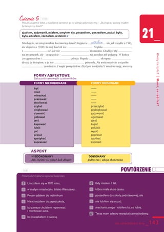 sto czterdzieści trzy _143
21_
Kiedytobyło?|Mami,corobiłaś?
Ćwiczenie 5
Proszę uzupełnić tekst, a następnie zamienić go na wersję optymistyczną – „Słuchajcie, wczoraj miałem
fantastyczny dzień!”
zjadłem, zadzwonił, miałem, umyłem się, poszedłem, poszedłem, padał, było,
była, ubrałem, czekałem, wstałem v
Słuchajcie, wczoraj miałem koszmarny dzień! Najpierw ........................ nie jak zwykle o 7:00,
ale dopiero o 10:00, bo mój budzik nie .................................. . Szybko ........................................
i ................................ się, ale nie ....................................... śniadania. Głodny i zły ...................
na przystanek, ale – oczywiście – ...................................... na autobus pół godziny. W końcu
zrezygnowałem i ....................................... pieszo. Pogoda ............... okropna: ..........................
deszcz ze śniegiem, a ja nie ......................................... parasola. Na uniwersytecie wszystko
............................. zamknięte. I nagle pomyślałem: Dziś jest niedziela! I miałem rację, niestety.
FORMY ASPEKTOWE
Lista podstawowych czasowników.
FORMY NIEDOKONANE FORMY DOKONANE
być ––—
mieć ––—
mieszkać ––—
pracować ––—
studiować ––—
czytać przeczytać
dziękować podziękować
dzwonić zadzwonić
gotować ugotować
jeść zjeść
kupować kupić
lubić polubić
pić wypić
prosić poprosić
spotykać spotkać
zapraszać zaprosić
Proszę ułożyć tekst w logicznej kolejności.
6 Urodziłem się w 1973 roku,
6 w małym miasteczku blisko Warszawy.
6 Potem zdałem do technikum
6 Nie chodziłem do przedszkola,
6 bo zawsze chciałem reperować
i montować auta.
6 bo mieszkałem z babcią,
6 Gdy miałem 7 lat,
6 która miała dużo czasu.
6 poszedłem do szkoły podstawowej, ale
6 nie lubiłem się uczyć.
6 mechanicznego i robiłem to, co lubię,
6 Teraz mam własny warsztat samochodowy.
1 6
12
wstałem
NIEDOKONANY DOKONANY
Jak często? Ile razy? Jak długo? jeden raz / akcja skończona
ASPEKT
POWTÓRZENIE E
121D5
121E1
 