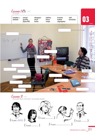 dwadzieścia jeden _21
03_
Mami,ktotojest?|Kto...?Co...?
Ćwiczenie 1
Co to jest?
książka v zeszyt długopis tablica krzesło stół
ołówek gumka okno klucz kubek komórka
płyta CD torba mapa segregator
{To jest ................ .}
{To jest ................. .}
{To jest ................... .}
{To jest .................................... .}
{To jest ............. .}
Ćwiczenie 2
Kto to jest? Javier, Uwe, Mami, nauczycielka, Angela?
Javier
książka
103A2
103A3
 