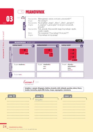 24_ dwadzieścia cztery
mianownik|Mami,ktotojest?
MIANOWNIK
_03
C
d o w n l o a d t h i s b o o k f r o m e - p o l i s h . e u
Nauczycielka: Mam pytanie: wiecie, co to jest „rzeczownik”?
Grupa: Nie wiemy!!!
Nauczycielka: Na przykład: „mapa”, „klucz”, „okno”, „paszport”.
Angela: A „napisać” i „przeczytać” to nie jest rzeczownik,
prawda?
Nauczycielka: Tak, prawda. Rzeczowniki mają trzy rodzaje: męski,
żeński i nijaki.
Mami: Nie rozumiem! Trzy rodzaje? Co to jest???
Angela: Trzy rodzaje to trzy grupy!
DIALOG_1
Ćwiczenie 1
on? ona? ono?
książka v, zeszyt, długopis, tablica, krzesło, stół, ołówek, gumka, okno, klucz,
kubek, komórka, płyta CD, torba, mapa, segregator, ćwiczenie
MIANOWNIK KTO? CO?
rodzaj męski rodzaj żeński rodzaj nijaki
– ø – a – o
– e
– ę
– a – ø
– i
– um
To jest studentka.
nocø.
pani.
To jest studentø. To jest dziecko.
mieszkanie.
imię.
muzeum.
rzeczownikprzykład
To jest tata.
uwaga
l. poj.
książka
ON ONA ONO
_ _ _ _ _ _ _ _ _ _ _ _ _ _ _ _ __ _ _ _ _ _ _ _ _ _ _ _ _ _ _ _ _ _ _ _ _ _ _ _ _ _ _ _ _ _ _ _ _ _ _ _ _
_ _ _ _ _ _ _ _ _ _ _ _ _ _ _ _ __ _ _ _ _ _ _ _ _ _ _ _ _ _ _ _ _ _ _ _ _ _ _ _ _ _ _ _ _ _ _ _ _ _ _ _ _
_ _ _ _ _ _ _ _ _ _ _ _ _ _ _ _ __ _ _ _ _ _ _ _ _ _ _ _ _ _ _ _ _ _ _ _ _ _ _ _ _ _ _ _ _ _ _ _ _ _ _ _ _
_ _ _ _ _ _ _ _ _ _ _ _ _ _ _ _ __ _ _ _ _ _ _ _ _ _ _ _ _ _ _ _ _ _ _ _ _ _ _ _ _ _ _ _ _ _ _ _ _ _ _ _ _
_ _ _ _ _ _ _ _ _ _ _ _ _ _ _ _ __ _ _ _ _ _ _ _ _ _ _ _ _ _ _ _ _ _ _ _ _ _ _ _ _ _ _ _ _ _ _ _ _ _ _ _ _
_ _ _ _ _ _ _ _ _ _ _ _ _ _ _ _ __ _ _ _ _ _ _ _ _ _ _ _ _ _ _ _ _ _ _ _ _ _ _ _ _ _ _ _ _ _ _ _ _ _ _ _ _
_ _ _ _ _ _ _ _ _ _ _ _ _ _ _ _ __ _ _ _ _ _ _ _ _ _ _ _ _ _ _ _ _ _ _ _ _ _ _ _ _ _ _ _ _ _ _ _ _ _ _ _ _
103C1
103C2
 