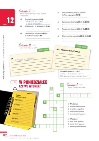 PLAN DNIA
C W PONIEDZIAŁEK
CZY WE WTOREK?
82_ osiemdziesiąt dwa
Októrejgodzinie?|Corobiszwponiedziałek...
_12
d o w n l o a d t h i s b o o k f r o m e - p o l i s h . e u
Ćwiczenie 7
Proszę napisać godziny w wersji oficjalnej
i nieoficjalnej.
a) Jeżdżę tramwajem (8:15)
- …………………………………… .
- …………………………………… .
b) Wiadomości są w telewizji (19:30)
- …………………………………… .
- …………………………………… .
c) Hejnał z kościoła Mariackiego
w Krakowie jest (24:00)
- …………………………………… .
- …………………………………… .
d) Lekcje indywidualne w „Glossie”
kończą się zwykle (14:15)
- …………………………………… .
- …………………………………… .
e) Szkoła jest otwarta (od 9:00 do 21:00)
- …………………………………… .
- …………………………………… .
f) Poczta jest otwarta (od 8:00 do 20:00)
- …………………………………… .
- …………………………………… .
g) Biura i urzędy pracują (od 7:30 do 15:30)
- …………………………………… .
- …………………………………… .
Ćwiczenie 8
Jakie macie plany na dziś?
Ćwiczenie 1
Proszę rozwiązać krzyżówkę.
JA
_______________________________________________
_______________________________________________
_______________________________________________
_______________________________________________
_______________________________________________
MÓJ KOLEGA / KOLEŻANKA____________________________________
____________________________________
____________________________________
____________________________________
____________________________________
____________________________________
PRZYKŁADOWE PYTANIA:
Co robisz o …? Co robisz od … do …?
O której pracujesz / masz lekcje / jesz obiad…?
PLAN DNIA
k Poziomo:
1. siódmy dzień tygodnia
2. drugi dzień tygodnia
3. trzeci dzień tygodnia
4. czwarty dzień tygodnia
q Pionowo:
5. piąty dzień tygodnia
6. szósty dzień tygodnia
7. pierwszy dzień tygodnia
1.
5.
6.
2.
3.
4.
7.
piętnaście po ósmej
o ósmej piętnaście
9 00 Kurs w „Glossie”
112B7
112B8
112C1
 