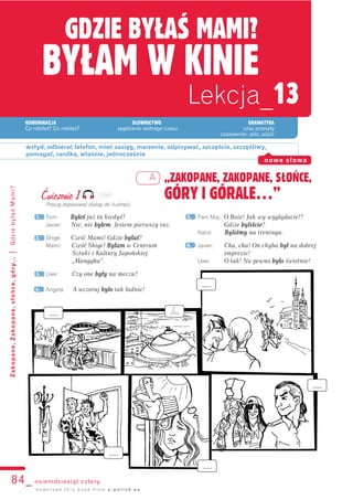 KOMUNIKACJA SŁOWNICTWO GRAMATYKA
Co robiłeś? Co robiłaś? spędzanie wolnego czasu czas przeszły
czasowniki: jeść, pójść
GDZIE BYŁAŚ MAMI?
BYŁAM W KINIE
Lekcja_13
84_ osiemdziesiąt cztery
Zakopane,Zakopane,słońce,góry...|GdziebyłaśMami?
„ZAKOPANE, ZAKOPANE, SŁOŃCE,
GÓRY I GÓRALE…”
wstyd, odbierać telefon, mieć zasięg, marzenie, odpisywać, szczęście, szczęśliwy,
pomagać, randka, właśnie, jednocześnie
nowe słowa
d o w n l o a d t h i s b o o k f r o m e - p o l i s h . e u
A
Ćwiczenie 1
Proszę dopasować dialogi do ilustracji.
Tom: Byłeś już tu kiedyś?
Javier: Nie, nie bbyłem. Jestem pierwszy raz.
Shige: Cześć Mami! Gdzie bbyłaś?
Mami: Cześć Shige! BByłam w Centrum
Sztuki i Kultury Japońskiej
„Manggha”.
Uwe: Czy one bbyły na meczu?
Angela: A wczoraj bbyło tak ładnie!
Pani Maj: O Boże! Jak wy wyglądacie!?
Gdzie bbyliście?
Karol: Byliśmy na treningu.
Javier: Cha, cha! On chyba bbył na dobrej
imprezie!
Uwe: O tak! Na pewno bbyło świetnie!
1.
2.
3.
5.
6.
4.
...... ......
......
......
......
......
1.
113A1
 