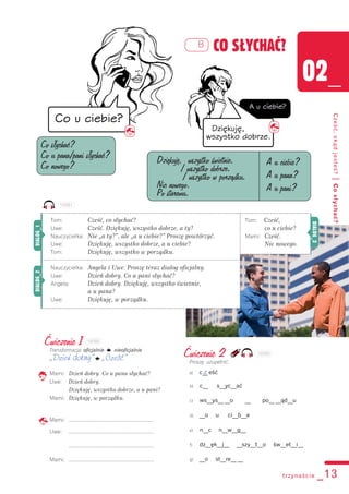 Tom: Cześć,
co u ciebie?
Mami: Cześć.
Nic nowego.
trzynaście _13
02_
Cześć,skądjesteś?|Cosłychać?
B CO SŁYCHAĆ?
Ćwiczenie 1
Transformacja: oficjalnie k nieoficjalnie
„Dzień dobry” k „Cześć”
Mami: Dzień dobry. Co u pana słychać?
Uwe: Dzień dobry.
Dziękuję, wszystko dobrze, a u pani?
Mami: Dziękuję, w porządku.
Mami: .......................................................
Uwe: .......................................................
.......................................................
Mami: .......................................................
Ćwiczenie 2
Proszę uzupełnić.
a) c__ eśćz
b) c__ s__yc__ać
c) ws__ys__ __o __ po__ __ąd__u
d) __o u ci__b__e
e) n__c n__w__g__
f) dz__ęk__j__ __szy__t__o św__et__i__
g) __o st__re__ __
Co słychać?
Co u pana/pani słychać?
Co nowego?
Dziękuję, wszystko świetnie.
/ wszystko dobrze.
/ wszystko w porządku.
Nic nowego.
Po staremu.
A u ciebie?
A u pana?
A u pani?
Tom: Cześć, co słychać?
Uwe: Cześć. Dziękuję, wszystko dobrze, a ty?
Nauczycielka: Nie „a ty?”, ale „a u ciebie?” Proszę powtórzyć.
Uwe: Dziękuję, wszystko dobrze, a u ciebie?
Tom: Dziękuję, wszystko w porządku.
Nauczycielka: Angela i Uwe. Proszę teraz dialog oficjalny.
Uwe: Dzień dobry. Co u pani słychać?
Angela: Dzień dobry. Dziękuję, wszystko świetnie,
a u pana?
Uwe: Dziękuję, w porządku.
DIALOG_1DIALOG_2
DIALOG_3
102B1
102B2
102B3
 