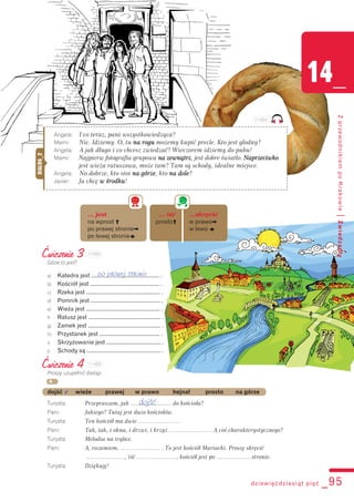 Ćwiczenie 4
Proszę uzupełnić dialogi.
dojść v wieże prawej w prawo hejnał prosto na górze
Turysta: Przepraszam, jak .......................... do kościoła?
Pani: Jakiego? Tutaj jest dużo kościołów.
Turysta: Ten kościół ma dwie ………………… .
Pani: Tak, tak, i okna, i drzwi, i krzyż ………………… . A coś charakterystycznego?
Turysta: Melodia na trąbce.
Pani: A, rozumiem, ………………… . To jest kościół Mariacki. Proszę skręcić
…………………, iść …………………, kościół jest po ………........…stronie.
Turysta: Dziękuję!
dziewięćdziesiąt pięć _95
14_
ZprzewodnikiempoKrakowie|Zwiedzamy
Angela: I co teraz, pani wszystkowiedząca?
Mami: Nic. Idziemy. O, tu nna rogu możemy kupić precle. Kto jest głodny?
Angela: A jak długo i co chcesz zwiedzać? Wieczorem idziemy do pubu!
Mami: Najpierw fotografia grupowa nna zewnątrz, jest dobre światło. NNaprzeciwko
jest wieża ratuszowa, może tam? Tam są schody, idealne miejsce.
Angela: No dobrze, kto stoi nna górze, kto nna dole?
Javier: Ja chcę ww środku!
DIALOG_2
Ćwiczenie 3
Gdzie to jest?
a) Katedra jest ............................................. .
b) Kościół jest .............................................. .
c) Rzeka jest ................................................. .
d) Pomnik jest .............................................. .
e) Wieża jest ................................................. .
f) Ratusz jest ................................................ .
g) Zamek jest ................................................ .
h) Przystanek jest ........................................ .
i) Skrzyżowanie jest .................................... .
j) Schody są ................................................. .
po prawej stronie
A
… jest … iść …skręcić
na wprost ] prosto] w prawo[
po prawej stronie[ w lewo o
po lewej stronieo
dojść
114B4
114B5
114B6
 