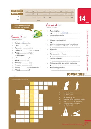 dziewięćdziesiąt siedem _97
14_
ZprzewodnikiempoKrakowie|Idziemydopubu
MIANOWNIK ja ty on ona ono my wy oni one
BIERNIK ......... cię go ......... je ......... ......... ich je
* ......... ......... nią nie ......... nie
** jego
Ćwiczenie 3
Proszę uzupełnić.
1. Kocham …..........… (ty).
2. Lubię ………….. (on).
3. Zaprosiłam ………….. (ona).
4. Czekam na ………….. (oni) 15 minut!
5. Widzę ………….. (oni) tam,
za pomnikiem.
6. Lubisz ………….. (my)?
7. Mamy ………….. (ty)!
8. Kochamy ………….. (ono).
9. Kochamy ………….. (one).
10. Bardzo ………….. (wy) przepraszam .
11. Pytałeś ………….. (ja)?
Ćwiczenie 4
Proszę uzupełnić.
1. Mam książkę.
[ ………………………………...…………… .
2. Lubię Angelę i Mami.
[ ………………………………...…………… .
3. Teraz czytam te gazety.
[ ……………………………………...……… .
4. Zawsze wieczorem oglądam ten program.
[ ……………………………………………… .
5. Piję piwo.
[ ……………………………………………… .
6. Powtarzamy to pytanie.
[ ……………………………………………… .
7. Czekam na Piotra.
[ ……………………………………....……… .
8. Oni bardzo lubią wszystkich studentów.
[……………………………………………… .
9. Kocham moje dziecko.
[……………………………………………… .
1. 4.
2. na lewo = na ………………
3. na dole = na ….……………
5. po prawej = po ………………
6. miejsce, gdzie kupujemy bilety
7. Jak ………….. do centrum?
8. melodia grana na trąbce
(w Krakowie)
9. 10.
Proszę rozwiązać krzyżówkę.
POWTÓRZENIE D
Mam ją
cię
* Czekam na niego. (przyimek)
** Lubię tylko jego! (emfaza)
1.
2.
3.
4.
5.
6.
7.
8.
9.
10.
114C3
114C4
114D1
 