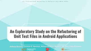 An Exploratory Study on the Refactoring of
Unit Test Files in Android Applications
Anthony Peruma, Christian D. Newman, Mohamed Wiem Mkaouer, Ali Ouni, Fabio Palomba
4 t h I n t e r n a t i o n a l W o r k s h o p o n R e f a c t o r i n g ( I W o R 2 0 2 0 )
 