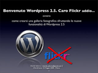 Benvenuto Wordpress 2.5. Caro Flickr addio...
                                   ovvero
    come crearsi una galleria fotograﬁca sfruttando le nuove
                 funzionalità di Wordpress 2.5




                   Davide Salerno [ davide.salerno@gmail.com ]
                      iWordCamp -10 Maggio 2008 - Milano
                                           1
 