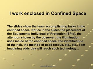 nicobelo@hotmail.com
The slides show the team accomplishing tasks in the
confined space. Notice in the slides the placement of
the Equipments Individual of Protection (EPIs), the
attention shown by the observer, the illumination
uses inside of the confined space, the identification
of the risk, the method of used rescue, etc., etc.. I am
imagining adds day will reach such technology...
I work enclosed in Confined Space
 
