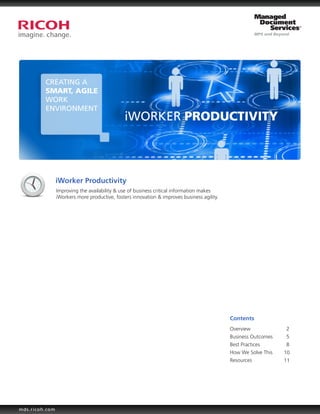 CREATING A
         SMART, AGILE
         WORK
         ENVIRONMENT
                                              iWORKER PRODUCTIVITY



                iWorker Productivity
                Improving the availability & use of business critical information makes
                iWorkers more productive, fosters innovation & improves business agility.




                                                                                            Contents
                                                                                            Overview		 2
                                                                                            Business Outcomes	  5
                                                                                            Best Practices		    8
                                                                                            How We Solve This  10
                                                                                            Resources	         11




mds.ricoh.com
 