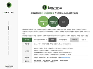 .
iWORKS는 i + Works, i 는 사람을 형상화 하였으며 촛불처럼 피어 오르는 아이디어와 창의적인 생각을 가장 존중하고 사람을
보배같이 여기는 아이웍스의 마음을 담았습니다 iWORKS는 지능적이고 창조적인 혁신의 변화를 통해 끊임없이 진화해 나가고 있습
니다.
단기적인 이익을 넘어 기업 시민으로서 사회적 책임과 역할을 다하며 더 똑똑한 IT기술로 확대 재생산되는 미래를 만들어 가겠습니
다.
회사명 ㈜아이웍스(iWORKS Inc.) 설립일 2010년 4월 5일 대표이사 정 민 영
주요사업 System H/W & S/W 판매/유통, IT기반 설계/구축, System 유지보수/교육
소재지
[본사] 경남 창원시 성산구 완암로 50 (성산동) SK테크노파크 넥스동 1109호
[지사] 대구광역시 북구 동북로 117 SW벤처타워 1006호
[지사/연구소] 부산광역시 해운대고 센텀중앙로 90 큐비이센텀 9층 905호
[지사] 경상남도 진주시 사들로 123변길 42 라온프라이빗위버 4층 402호
연락처 대표전화 055-282-2541, 팩스 055-607-0850, E메일 admin@iworks.kr
웹사이트
www.iworks.kr blog.iworks.kr fb.iworks.kr twitter.iworks.kr
apstore.iworks.kr – IT Solution B2B Portal
ABOUT US
SMARTER
I
SMARTER
WORKS
IBM
 