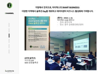 지방에서 전국으로, 아이웍스의 SMART BUSINESS는
다양한 지역에서 솔루션 Day를 개최하고 데이터센터 비즈니스 활성화에 기여합니다.
CHANNEL
[행사] – 2018. 1. 14.
아이웍스 G2B 세미나
- 전라, 광주지역
- 장소: 광주 김대중컨벤션센터
[운영 솔루션]
시스코 G2B
SBCK 공공솔루션
 