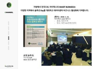 지방에서 전국으로, 아이웍스의 SMART BUSINESS는
다양한 지역에서 솔루션 Day를 개최하고 데이터센터 비즈니스 활성화에 기여합니다.
CHANNEL
[행사] – 2018. 1. 15.
아이웍스 G2B 세미나
- 충청, 대전지역
- 장소: 대전 KW컨벤션센터
[운영 솔루션]
시스코 G2B
SBCK 공공 솔루션
 