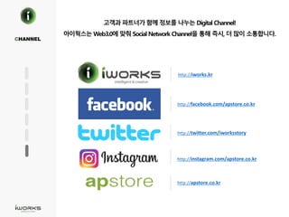 고객과 파트너가 함께 정보를 나누는 Digital Channel!
아이웍스는 Web3.0에 맞춰 Social Network Channel을 통해 즉시, 더 많이 소통합니다.
CHANNEL
http://facebook.com/apstore.co.kr
http://twitter.com/iworksstory
http://instagram.com/apstore.co.kr
http://apstore.co.kr
http://iworks.kr
 
