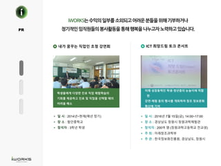 O
K R O .PR
내가 꿈꾸는 직업인 초청 강연회 ICT 희망드림 토크 콘서트
학생들에게 다양한 진로 직업 체험학습의
기회를 제공하고 진로 및 직업을 선택할 때의
어려움 해소
미래 성장동력인 학생·청년층의 눈높이에 적합
한
강연·체험 등의 행사를 개최하여 창조 정보문화
확산에 기여
§ 일 시 : 2014년~현재(매년 정기)
§ 장 소 : 함안중학교
§ 참석자 : 3학년 학생
§ 일 시 : 2016년 7월 15일(금), 14:00~17:00
§ 장 소 : 경상남도 창원시 창원과학체험관
§ 참석자 : 200여 명 (창원과학고등학교 전교생)
§ 주 최 : 미래창조과학부
§ 주 관 : 한국정보화진흥원, 경상남도, 창원시
 