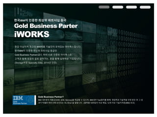 한강 이남지역 최고의 IBM제품 기술진이 모여있는 아이웍스입니다.
한국IBM이 인증한 최상위 파트너십 등급인
Gold Business Partner(골드 파트너)로 인증된 아이웍스는,
고객과 함께 성공의 길로 걸어가는, 꿈을 함께 실현하는 기업입니다.
(Storage부분 Specialty Elite, 2014년 인증)
한국IBM이 인증한 최상위 파트너십 등극
Gold Business Parter
iWORKS
Gold Business Partner?
IBM 대부분의 제품군(H/W, S/W, Service)을 취급할 수 있으며, IBM내부 Test절차를 통해 영업력과 기술력을 인정 받은 후 그 성
과가 탁월한 파트너에 승인되는 최고등급 을 말합니다. (품목별 10만달러 이상 매입, 12개 이상 기술자격증(IBM) 보유)
 