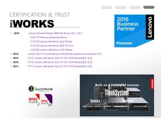 CERTIFICATION & TRUST
iWORKS
§ 2014. Lenovo Premier Partner (IBM x86 Server ~)
- Premium Business Partner
- Lenovo x86 Server Partner
- Lenovo x86 Server
- Lenovo x86 Server Partner
§ 2015. Lenovo Local Service Partner(Only warranty-out products)
§ 2015. FY15, Lenovo x86 Server Partner( )
§ 2016. FY16, Lenovo x86 Server Partner( )
§ 2017. FY17, Lenovo x86 Server Partner( )
 