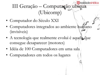 III Geração – Computação ubíqua  (Ubicomp) Computador do Século XXI Computadores integrados ao ambiente humano (invisíveis) A tecnologia que realmente evolui é aquela que consegue desaparecer (motores) Idéia de 100 Computadores em uma sala Computadores em todos os lugares 
