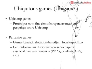 Ubiquitous games (Ubigames) Ubicomp games Protótipos com fins científicospara avançar em pesquisas sobre Ubicomp Pervasive games Games baseado (location-based)um local específico Centrado em um dispositivo ou serviço que é essencial para a experiência (PDAs, celulares, GPS, etc.)  