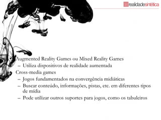 Augmented Reality Games ou Mixed Reality Games Utiliza dispositivos de realidade aumentada Cross-media games  Jogos fundamentados na convergência midiáticas Buscar conteúdo, informações, pistas, etc. em diferentes tipos de mídia Pode utilizar outros suportes para jogos, como os tabuleiros 