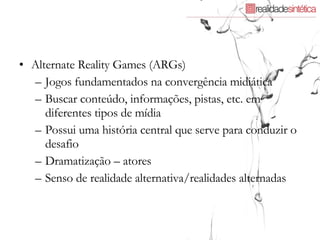 Alternate Reality Games (ARGs)  Jogos fundamentados na convergência midiática Buscar conteúdo, informações, pistas, etc. em diferentes tipos de mídia  Possui uma história central que serve para conduzir o desafio Dramatização – atores Senso de realidade alternativa/realidades alternadas 