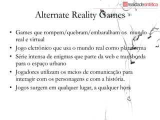 Alternate Reality Games Games que rompem/quebram/embaralham os  mundo real e virtual Jogo eletrônico que usa o mundo real como plataforma Série intensa de enigmas que parte da web e transborda para o espaço urbano Jogadores utilizam os meios de comunicação para interagir com os personagens e com a história. Jogos surgem em qualquer lugar, a qualquer hora 