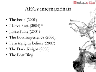 ARGs internacionais The beast (2001) I Love bees (2004) * Jamie Kane (2004) The Lost Experience (2006) I am tryng to believe (2007) The Dark Knight (2008) The Lost Ring 