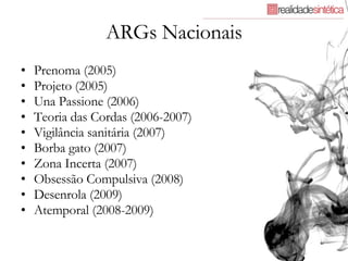 ARGs Nacionais Prenoma (2005) Projeto (2005) Una Passione (2006) Teoria das Cordas (2006-2007) Vigilância sanitária (2007) Borba gato (2007) Zona Incerta (2007) Obsessão Compulsiva (2008) Desenrola (2009) Atemporal (2008-2009) 
