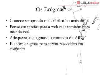 Os Enigmas Comece sempre do mais fácil até o mais difícil Pense em tarefas para a web mas também para mundo real Adeque seus enigmas ao contexto do ARG Elabore enigmas para serem resolvidos em conjunto 