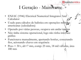 I Geração - Mainframe ENIAC (1946) Electrical Numerical Integrator And Calculator Usado para cálculos de balística em operações militares americanas (calculadora) Operado por várias pessoas, ocupava um andar inteiro Não tinha sistema operacional, logo não tinha interface gráfica Funcionava manualmente, apertando botões, conectando fios, acionando chaves em sequência Peso = 30 t, alt=7 mts, comp: 25 mts, 18 mil válvulas, área 180 mts  