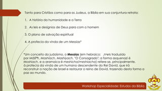Tanto para Cristãos como para os Judeus, a Bíblia em sua conjuntura retrata: 
Workshop Especialidade: Estudos da Bíblia 
1. A história da humanidade e a Terra 
2. As leis e desígnios de Deus para com o homem 
3. O plano de salvação espiritual 
4. A profecia da vinda de um Messias* 
*Um conceito do judaísmo, o Messias (em hebraico: , משיח traduzido 
por Māšîªħ, Mashíach, Mashíyach, "O Consagrado"; a forma asquenazi é 
Moshiach, e a aramaica é meshicha/meshiacha) refere-se, principalmente, 
à profecia da vinda de um humano descendente do Rei David, que irá 
reconstruir a nação de Israel e restaurar o reino de David, trazendo desta forma a 
paz ao mundo. 
 