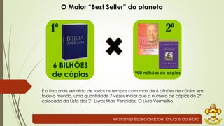 O Maior “Best Seller” do planeta 
1º 2º 
900 milhões de cópias 
6 BILHÕES 
de cópias 
É o livro mais vendido de todos os tempos com mais de 6 bilhões de cópias em 
todo o mundo, uma quantidade 7 vezes maior que o número de cópias do 2º 
colocado da Lista dos 21 Livros Mais Vendidos, O Livro Vermelho. 
Workshop Especialidade: Estudos da Bíblia 
 