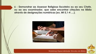 6 - Demonstrar ao Assessor Religioso Escoteiro ou ao seu Chefe, 
ou ao seu examinador, que sabe encontrar citações na Bíblia 
através de designações numéricas (ex. Mt 5,1-4 ....). 
Workshop Especialidade: Estudos da Bíblia 
 