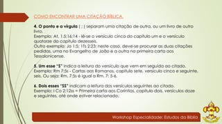 COMO ENCONTRAR UMA CITAÇÃO BÍBLICA. 
4. O ponto e a vírgula ( ; ) separam uma citação de outra, ou um livro de outro 
livro. 
Exemplo: At. 1.5;16:14 - lê-se o versículo cinco do capítulo um e o versículo 
quatorze do capítulo dezesseis. 
Outro exemplo: Jo 1:5; 1Ts 2:23: neste caso, deve-se procurar as duas citações 
pedidas, uma no Evangelho de João e a outra na primeira carta aos 
Tessalonicense. 
5. Um esse “S” indica a leitura do versículo que vem em seguida ao citado. 
Exemplo: Rm 7:5s - Cartas aos Romanos, capítulo sete, versículo cinco e seguinte, 
seis. Ou seja: Rm. 7:5s é igual a Rm. 7: 5-6. 
6. Dois esses “SS” indicam a leitura dos versículos seguintes ao citado. 
Exemplo: I Co 2:12ss = Primeira carta aos Coríntios, capítulo dois, versículos doze 
e seguintes, até onde estiver relacionado. 
Workshop Especialidade: Estudos da Bíblia 
 