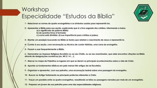 Workshop 
Especialidade “Estudos da Bíblia” 
1 - Relacionar os nomes de quatro evangelistas e os símbolos usados para representá-los. 
2 - Apresentar a Bíblia para sua seção, explicando que é o livro sagrado dos cristãos, informando a todos: 
a) o significado da palavra Bíblia; 
b) de quantos livros é formada; 
c) como está dividida; d) sua importância para cristãos e judeus. 
3 - Montar um presépio buscando na Bíblia os textos que relatam o nascimento de Jesus e representá-lo. 
4 - Contar à sua seção, com encenação ou técnica de contar histórias, uma cena do evangelho. 
5 - Possuir e usar frequentemente a Bíblia. 
6 - Demonstrar ao Assessor Religioso Escoteiro ou ao seu Chefe, ou ao seu examinador, que sabe encontrar citações na Bíblia 
através de designações numéricas (ex. Mt 5,1-4 ....). 
7 - Marcar no mapa da Palestina os lugares em que se deram os principais acontecimentos sobre a vida de Cristo. 
8 - Apontar os fundamentos bíblicos em pelo menos três artigos da Lei Escoteira. 
9 - Organizar e apresentar, com sua patrulha, uma encenação teatral sobre uma passagem do evangelho. 
10 - Buscar no Antigo Testamento as principais profecias referentes a Cristo. 
11 - Traçar um paralelo entre os quatro evangelhos, ressaltando os fatos ou passagens narrados por mais de um evangelista. 
12 - Preparar um jovem de sua patrulha para uma das especialidades religiosas. 
 
