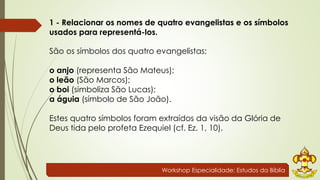 1 - Relacionar os nomes de quatro evangelistas e os símbolos 
usados para representá-los. 
São os símbolos dos quatro evangelistas: 
o anjo (representa São Mateus); 
o leão (São Marcos); 
o boi (simboliza São Lucas); 
a águia (símbolo de São João). 
Estes quatro símbolos foram extraídos da visão da Glória de 
Deus tida pelo profeta Ezequiel (cf. Ez. 1, 10). 
Workshop Especialidade: Estudos da Bíblia 
 