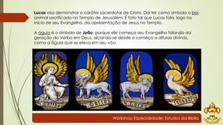 Lucas visa demonstrar o caráter sacerdotal de Cristo. Daí ter como símbolo o boi, 
animal sacrificado no Templo de Jerusalém. É fato tal que Lucas fala, logo no 
início de seu Evangelho, da apresentação de Jesus no Templo. 
A águia é o símbolo de João, porque ele começa seu Evangelho falando da 
geração do Verbo em Deus, alçando-se desde o começo a alturas divinas, 
como a águia que se eleva em seu vôo. 
Workshop Especialidade: Estudos da Bíblia 
 