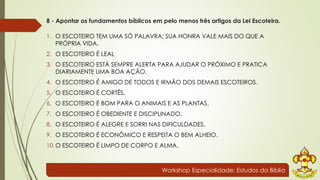 8 - Apontar os fundamentos bíblicos em pelo menos três artigos da Lei Escoteira. 
1. O ESCOTEIRO TEM UMA SÓ PALAVRA; SUA HONRA VALE MAIS DO QUE A 
PRÓPRIA VIDA. 
2. O ESCOTEIRO É LEAL 
3. O ESCOTEIRO ESTÁ SEMPRE ALERTA PARA AJUDAR O PRÓXIMO E PRATICA 
DIARIAMENTE UMA BOA AÇÃO. 
4. O ESCOTEIRO É AMIGO DE TODOS E IRMÃO DOS DEMAIS ESCOTEIROS. 
5. O ESCOTEIRO É CORTÊS. 
6. O ESCOTEIRO É BOM PARA O ANIMAIS E AS PLANTAS. 
7. O ESCOTEIRO É OBEDIENTE E DISCIPLINADO. 
8. O ESCOTEIRO É ALEGRE E SORRI NAS DIFICULDADES. 
9. O ESCOTEIRO É ECONÔMICO E RESPEITA O BEM ALHEIO. 
10.O ESCOTEIRO É LIMPO DE CORPO E ALMA. 
Workshop Especialidade: Estudos da Bíblia 
 