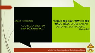 Workshop Especialidade: Estudos da Bíblia 
Artigo I – Lei Escoteira 
“... O ESCOTEIRO TEM 
UMA SÓ PALAVRA...” 
“SEJA O SEU ‘SIM’, ‘SIM’ E O SEU 
‘NÃO’, ‘NÃO’. O QUE PASSAR 
DISSO VEM DO MALIGNO” 
Mateus 5:27 
 