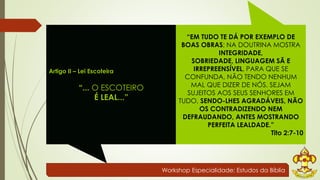 Workshop Especialidade: Estudos da Bíblia 
Artigo II – Lei Escoteira 
“... O ESCOTEIRO 
É LEAL...” 
“EM TUDO TE DÁ POR EXEMPLO DE 
BOAS OBRAS; NA DOUTRINA MOSTRA 
INTEGRIDADE, 
SOBRIEDADE, LINGUAGEM SÃ E 
IRREPREENSÍVEL, PARA QUE SE 
CONFUNDA, NÃO TENDO NENHUM 
MAL QUE DIZER DE NÓS. SEJAM 
SUJEITOS AOS SEUS SENHORES EM 
TUDO, SENDO-LHES AGRADÁVEIS, NÃO 
OS CONTRADIZENDO NEM 
DEFRAUDANDO, ANTES MOSTRANDO 
PERFEITA LEALDADE.” 
Tito 2:7-10 
 