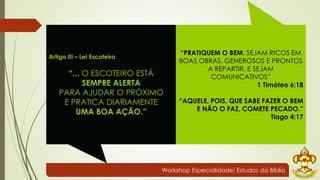 Workshop Especialidade: Estudos da Bíblia 
Artigo III – Lei Escoteira 
“... O ESCOTEIRO ESTÁ 
SEMPRE ALERTA 
PARA AJUDAR O PRÓXIMO 
E PRATICA DIARIAMENTE 
UMA BOA AÇÃO.” 
“PRATIQUEM O BEM, SEJAM RICOS EM 
BOAS OBRAS, GENEROSOS E PRONTOS 
A REPARTIR, E SEJAM 
COMUNICATIVOS” 
1 Timóteo 6:18 
“AQUELE, POIS, QUE SABE FAZER O BEM 
E NÃO O FAZ, COMETE PECADO.” 
Tiago 4:17 
 