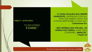 Workshop Especialidade: Estudos da Bíblia 
Artigo V – Lei Escoteira 
“O ESCOTEIRO 
É CORTEZ.” 
“A VOSSA PALAVRA SEJA SEMPRE 
AGRADÁVEL, TEMPERADA COM SAL, 
PARA QUE SAIBAIS COMO VOS 
CONVÉM RESPONDER A CADA UM.” 
Colossenses 4:6. 
“NÃO RETRIBUA MAL POR MAL, OU 
OFENSA POR OFENSA; ANTES, PELO 
CONTRÁRIO, ABENÇOE;” 
1 Pedro 3:9 
 
