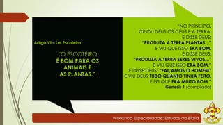 Workshop Especialidade: Estudos da Bíblia 
Artigo VI – Lei Escoteira 
“O ESCOTEIRO 
É BOM PARA OS 
ANIMAIS E 
AS PLANTAS.” 
“NO PRINCÍPO, 
CRIOU DEUS OS CÉUS E A TERRA. 
E DISSE DEUS: 
“PRODUZA A TERRA PLANTAS...” 
E VIU QUE ISSO ERA BOM. 
E DISSE DEUS: 
“PRODUZA A TERRA SERES VIVOS...” 
E VIU QUE ISSO ERA BOM.” 
E DISSE DEUS: “FAÇAMOS O HOMEM” 
E VIU DEUS TUDO QUANTO TINHA FEITO, 
E EIS QUE ERA MUITO BOM.” 
Genesis 1 (compilado) 
 