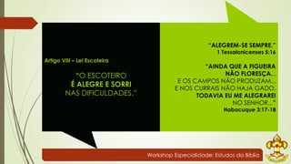 Workshop Especialidade: Estudos da Bíblia 
Artigo VIII – Lei Escoteira 
“O ESCOTEIRO 
É ALEGRE E SORRI 
NAS DIFICULDADES.” 
“ALEGREM-SE SEMPRE.” 
1 Tessalonicenses 5:16 
“AINDA QUE A FIGUEIRA 
NÃO FLORESÇA... 
E OS CAMPOS NÃO PRODUZAM... 
E NOS CURRAIS NÃO HAJA GADO. 
TODAVIA EU ME ALEGRAREI 
NO SENHOR...” 
Habacuque 3:17-18 
 