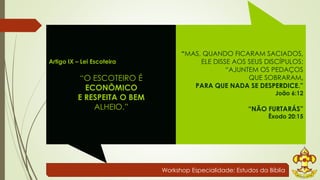 Workshop Especialidade: Estudos da Bíblia 
Artigo IX – Lei Escoteira 
“O ESCOTEIRO É 
ECONÔMICO 
E RESPEITA O BEM 
ALHEIO.” 
“MAS, QUANDO FICARAM SACIADOS, 
ELE DISSE AOS SEUS DISCÍPULOS: 
“AJUNTEM OS PEDAÇOS 
QUE SOBRARAM, 
PARA QUE NADA SE DESPERDICE.” 
João 6:12 
“NÃO FURTARÁS” 
Êxodo 20:15 
 