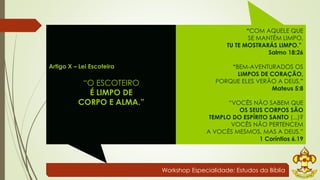 Workshop Especialidade: Estudos da Bíblia 
Artigo X – Lei Escoteira 
“O ESCOTEIRO 
É LIMPO DE 
CORPO E ALMA.” 
“COM AQUELE QUE 
SE MANTÉM LIMPO, 
TU TE MOSTRARÁS LIMPO.” 
Salmo 18:26 
“BEM-AVENTURADOS OS 
LIMPOS DE CORAÇÃO, 
PORQUE ELES VERÃO A DEUS.” 
Mateus 5:8 
“VOCÊS NÃO SABEM QUE 
OS SEUS CORPOS SÃO 
TEMPLO DO ESPÍRITO SANTO (...)? 
VOCÊS NÃO PERTENCEM 
A VOCÊS MESMOS, MAS A DEUS.” 
1 Coríntios 6.19 
 
