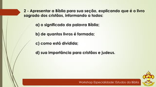 2 - Apresentar a Bíblia para sua seção, explicando que é o livro 
sagrado dos cristãos, informando a todos: 
a) o significado da palavra Bíblia; 
b) de quantos livros é formada; 
Workshop Especialidade: Estudos da Bíblia 
c) como está dividida; 
d) sua importância para cristãos e judeus. 
 