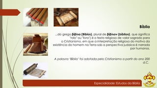 Bíblia 
...do grego βίβλια (Biblos), plural de βίβλιον (bíblion), que significa 
"rolo" ou "livro") é o texto religioso de valor sagrado para 
o Cristianismo, em que a interpretação religiosa do motivo da 
existência do homem na Terra sob a perspectiva judaica é narrada 
por humanos. 
A palavra ‘Bíblia’ foi adotada pelo Cristianismo a partir do ano 200 
d.C. 
Especialidade: Estudos da Bíblia 
 