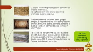 O papiro foi criado pelos egípcios por volta do 
terceiro milênio a.C. 
No Egito usavam uma planta aquática 
chamada cyperus papyrus. 
Mais amplamente utilizados pelos gregos 
antigos, o Pergaminho era feito com peles de 
animais. Em suma, cabra, carneiro, cordeiro e 
ovelha. Também conhecido pelo termo em 
latim Vellum 
No século 4 o pergaminho superou o papiro 
até 751, quando os árabes usaram a idéia do 
chineses que já haviam inventado o papel 
desde o ano 105. O papel foi popularizado na 
Europa, e de lá para o mundo. 
Em 1455 
Johannes 
Guttemberg 
criou a prensa. 
Especialidade: Estudos da Bíblia 
 