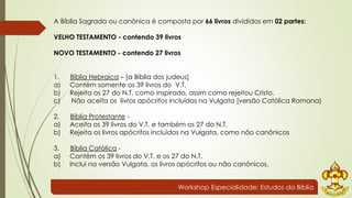 A Bíblia Sagrada ou canônica é composta por 66 livros divididos em 02 partes: 
VELHO TESTAMENTO - contendo 39 livros 
NOVO TESTAMENTO - contendo 27 livros 
1. Bíblia Hebraica – [a Bíblia dos judeus] 
a) Contém somente os 39 livros do V.T. 
b) Rejeita os 27 do N.T. como inspirado, assim como rejeitou Cristo. 
c) Não aceita os livros apócrifos incluídos na Vulgata [versão Católica Romana) 
2. Bíblia Protestante - 
a) Aceita os 39 livros do V.T. e também os 27 do N.T. 
b) Rejeita os livros apócrifos incluídos na Vulgata, como não canônicos 
3. Bíblia Católica - 
a) Contém os 39 livros do V.T. e os 27 do N.T. 
b) Inclui na versão Vulgata, os livros apócrifos ou não canônicos. 
Workshop Especialidade: Estudos da Bíblia 
 